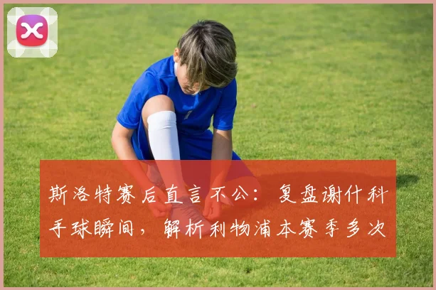斯洛特赛后直言不公：复盘谢什科手球瞬间，解析利物浦本赛季多次争议判罚