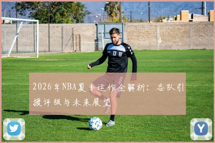 2026年NBA夏季运作全解析:各队引援评级与未来展望