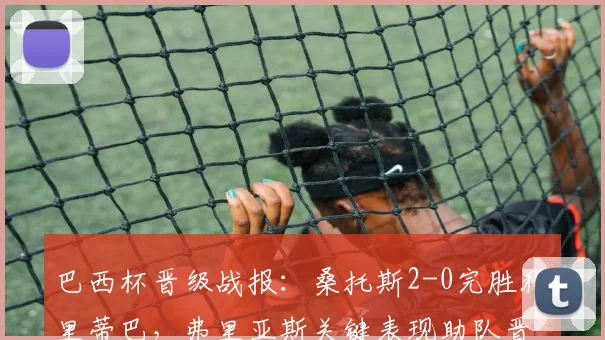 巴西杯晋级战报:桑托斯2-0完胜科里蒂巴,弗里亚斯关键表现助队晋级