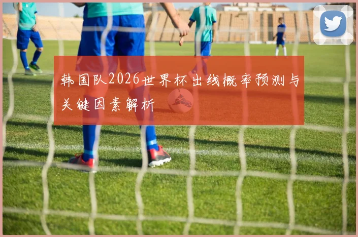 韩国队2026世界杯出线概率预测与关键因素解析