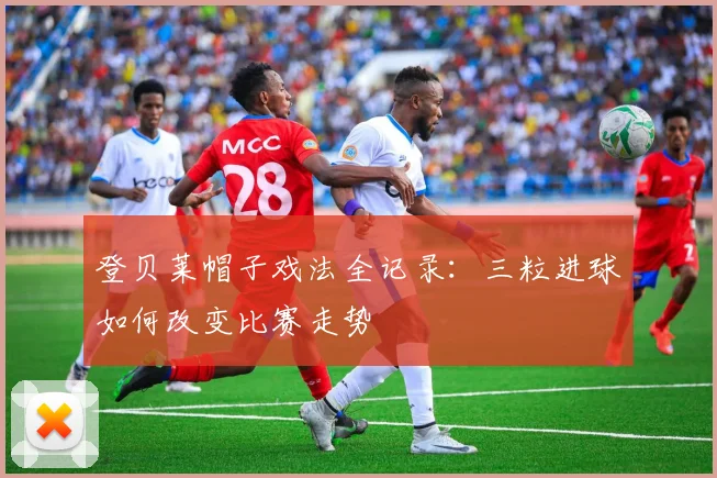 登贝莱帽子戏法全记录：三粒进球如何改变比赛走势
