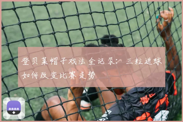 登贝莱帽子戏法全记录：三粒进球如何改变比赛走势