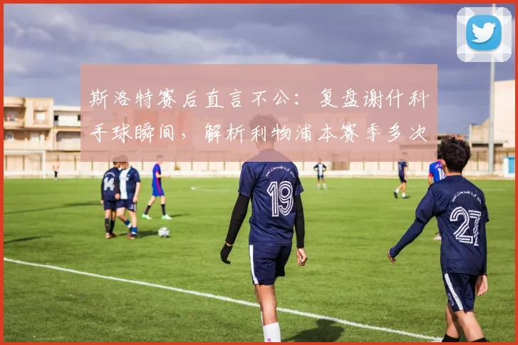 斯洛特赛后直言不公:复盘谢什科手球瞬间,解析利物浦本赛季多次争议判罚
